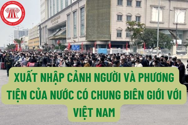 Quốc gia nào có chung biên giới với Việt Nam? Thực hiện xuất nhập cảnh người và phương tiện của nước có chung biên giới với Việt Nam như thế nào thì đúng luật?