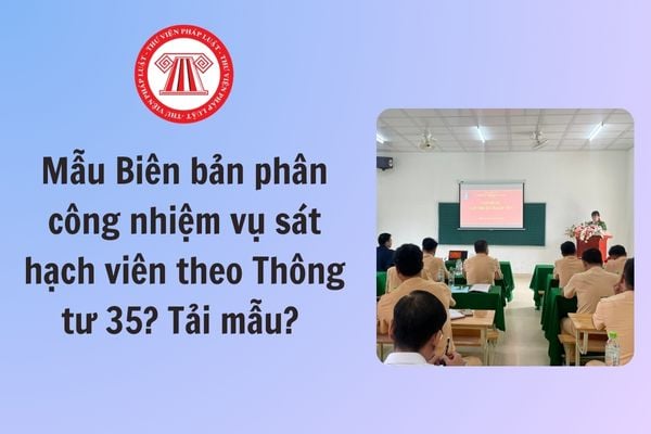 Mẫu Biên bản phân công nhiệm vụ sát hạch viên theo Thông tư 35? Tải mẫu? Yêu cầu và tiêu chuẩn đối với sát hạch viên?