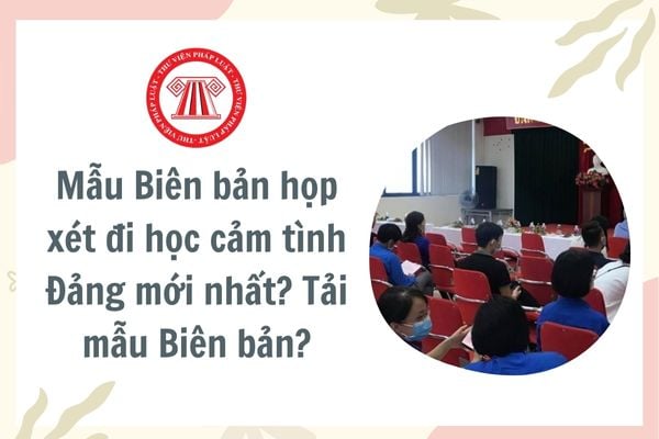 Mẫu Biên bản họp xét đi học cảm tình Đảng mới nhất? Tải mẫu Biên bản? Yêu cầu cần đạt khi học cảm tình Đảng?