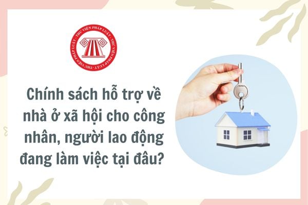 Chính sách hỗ trợ về nhà ở xã hội cho công nhân, người lao động đang làm việc tại đâu? Điều kiện được hưởng chính sách hỗ trợ về nhà ở xã hội?