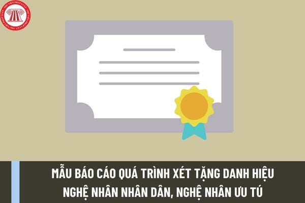 Mẫu báo cáo quá trình xét tặng danh hiệu Nghệ nhân nhân dân, Nghệ nhân ưu tú trong lĩnh vực di sản văn hóa phi vật thể của Hội đồng có dạng như thế nào?