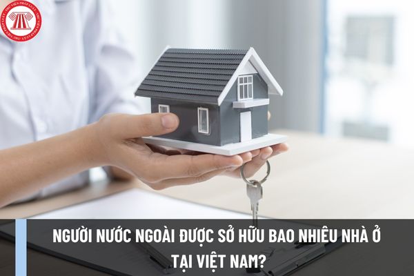 Người nước ngoài được sở hữu bao nhiêu nhà ở tại Việt Nam theo Luật Nhà ở 2023 từ ngày 01/01/2025?