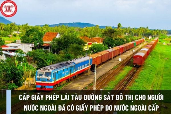 Cấp giấy phép lái tàu đường sắt đô thị cho người nước ngoài đã có giấy phép lái tàu do cơ quan cấp giấy phép lái tàu nước ngoài cấp ra sao?