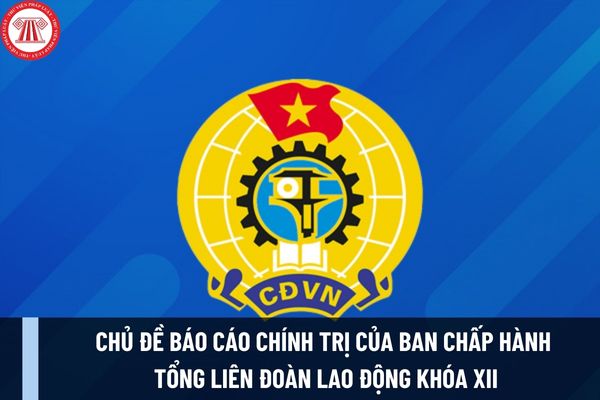 Chủ đề báo cáo chính trị của Ban Chấp hành Tổng Liên đoàn Lao động khóa XII trình Đại hội XIII Công đoàn Việt Nam là gì?