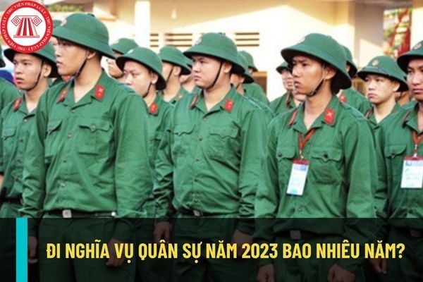 Công dân đi nghĩa vụ quân sự năm 2023 bao nhiêu năm? Thời gian đi nghĩa vụ quân sự được tính như thế nào?