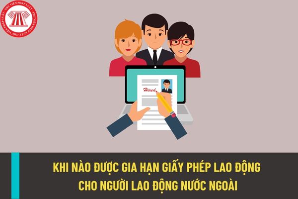 Khi nào thì được gia hạn giấy phép lao động cho người lao động nước ngoài làm việc tại Việt Nam?