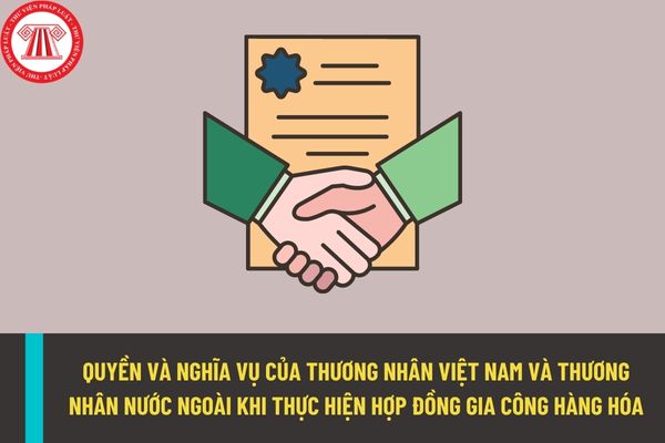 Thương nhân Việt Nam và thương nhân nước ngoài có quyền và nghĩa vụ gì khi thực hiện hợp đồng gia công hàng hóa?
