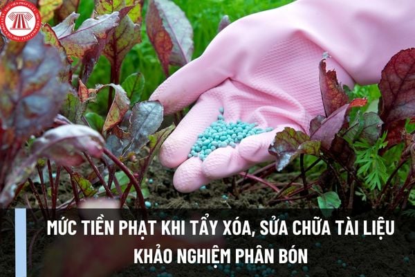 Mức tiền phạt khi tẩy xóa, sửa chữa tài liệu khảo nghiệm phân bón áp dụng từ 28/7/2023 là bao nhiêu?