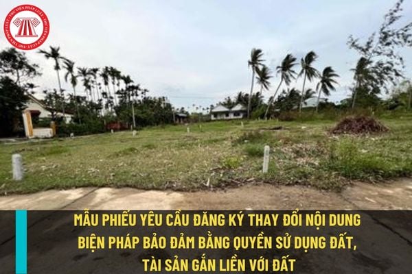 Mẫu phiếu yêu cầu đăng ký thay đổi nội dung biện pháp bảo đảm bằng quyền sử dụng đất, tài sản gắn liền với đất mới nhất?