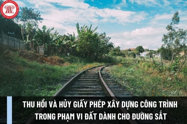 Việc thu hồi và hủy giấy phép xây dựng công trình trong phạm vi đất dành cho đường sắt từ ngày 01/12/2023 được quy định như thế nào?