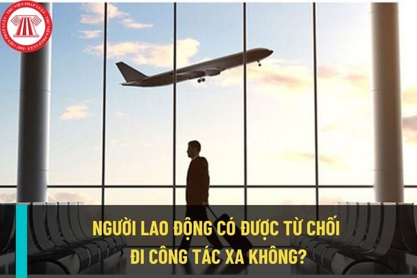 Người lao động có được từ chối đi công tác xa theo phân công của công ty hay không? Từ chối đi công tác sa có bị sa thải không?