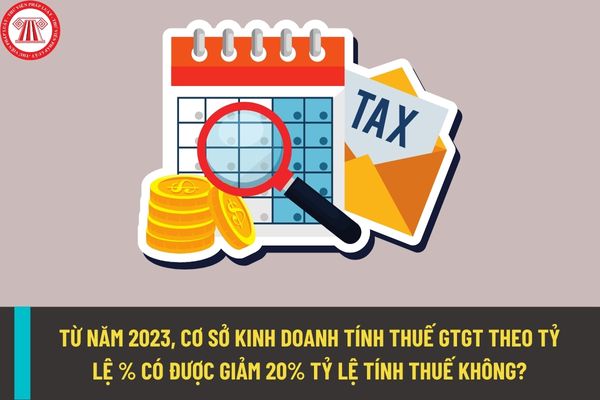 Từ năm 2023, cơ sở kinh doanh tính thuế giá trị gia tăng theo tỷ lệ % có được giảm 20% tỷ lệ tính thuế không?