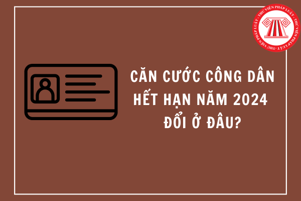 Căn cước công dân hết hạn năm 2024 đổi ở đâu?