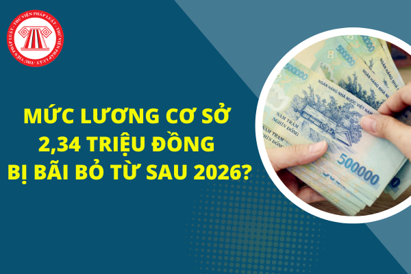 Mức lương cơ sở 2,34 triệu đồng sẽ bị bãi bỏ từ sau 2026?