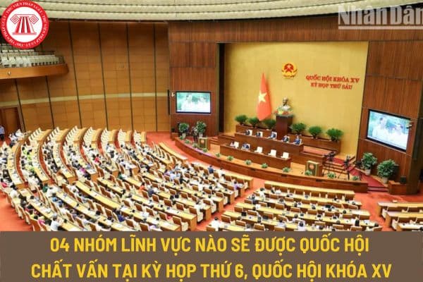 04 nhóm lĩnh vực nào sẽ được Quốc hội chất vấn tại Kỳ họp thứ 6, Quốc hội khóa XV? Dự kiến thời hạn thông qua 09 Luật tại Kỳ họp thứ 6?