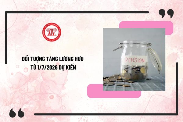 Đối tượng tăng lương hưu từ 1/7/2026 dự kiến? Mức tăng lương hưu dự kiến từ 1/7/2026 đã có chưa?
