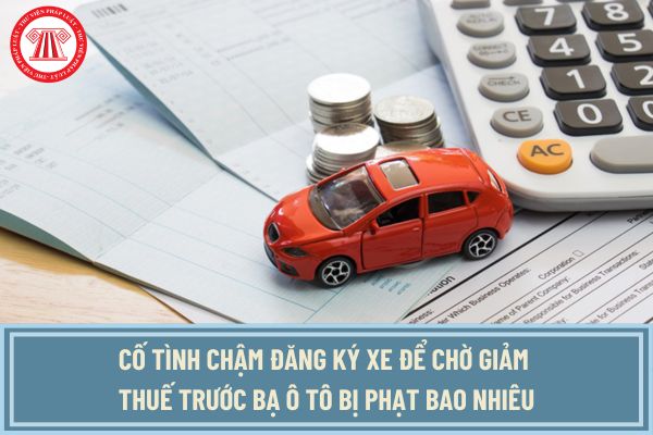 Cố tình chậm đăng ký xe để chờ giảm thuế trước bạ ô tô bị phạt bao nhiêu? Có giảm thuế trước bạ ô tô 2024 không?