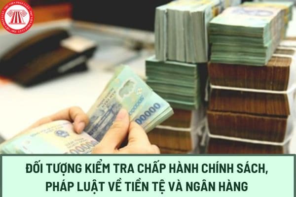 Các đối tượng kiểm tra chấp hành chính sách, pháp luật về tiền tệ và ngân hàng từ ngày 08/02/2024 là ai?