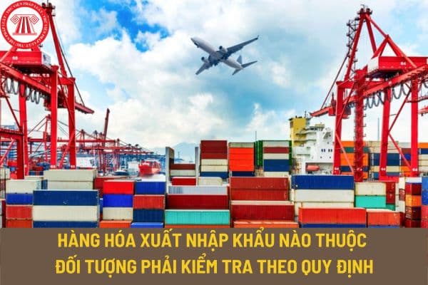 Hàng hóa xuất nhập khẩu nào thuộc đối tượng phải kiểm tra theo quy định? Thủ tục xuất nhập khẩu hàng hóa được quy định thế nào?