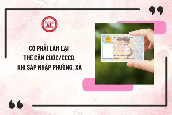 Có phải làm lại thẻ căn cước/CCCD sau khi sáp nhập phường, xã? Sắp xếp đơn vị hành chính có cần đổi thẻ căn cước/CCCD không?