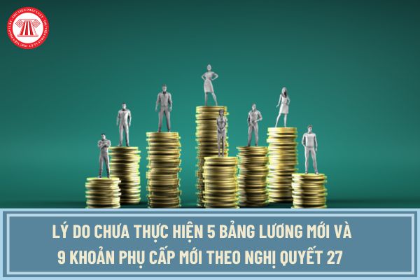 Lý do chưa thực hiện 5 bảng lương mới và 9 khoản phụ cấp mới theo Nghị quyết 27 từ 1/7/2024 đồng thời xem xét thực hiện sau 2026 là gì?