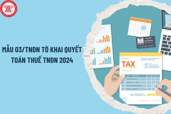Mẫu 03/TNDN tờ khai quyết toán thuế TNDN 2024 thế nào? Hạn chót quyết toán thuế TNDN 2024 là khi nào?