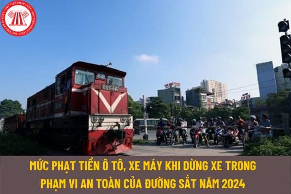 Mức phạt tiền ô tô, xe máy khi dừng xe trong phạm vi an toàn của đường sắt năm 2024 là bao nhiêu?