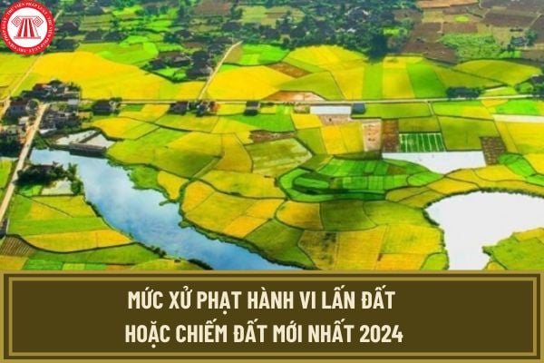 Mức xử phạt hành vi lấn đất hoặc chiếm đất mới nhất 2024? Lấn đất hoặc chiếm đất có thể bị phạt đến 1 tỷ đồng đúng không?