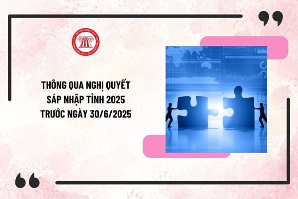 Quốc hội thông qua nghị quyết sáp nhập tỉnh 2025 trước ngày 30/6/2025? Quy định sáp nhập tỉnh 2025?