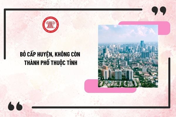 Từ 1/7/2025 bỏ cấp huyện, không còn thành phố thuộc tỉnh (Dự kiến)? Hình thành xã, phường, đặc khu, bỏ thị trấn?