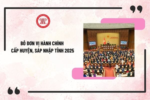 Bỏ đơn vị hành chính cấp huyện, sáp nhập tỉnh 2025: Điều kiện, thẩm quyền, trình tự thủ tục như thế nào?