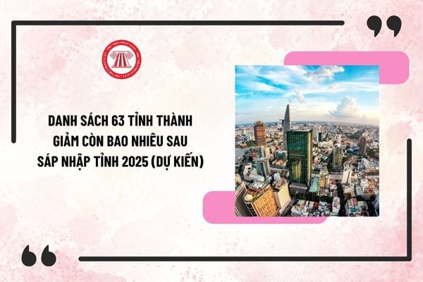 Danh sách sáp nhập 63 tỉnh thành giảm còn bao nhiêu sau sáp nhập tỉnh 2025 (Dự kiến)? Trình tự, thủ tục sáp nhập tỉnh 2025?