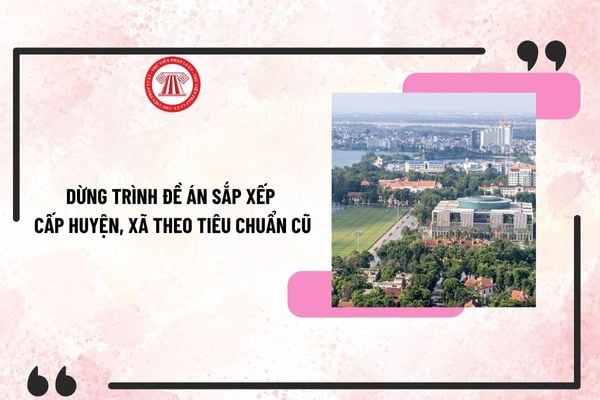 Dừng trình đề án sắp xếp cấp huyện, xã theo tiêu chuẩn cũ? Tạm dừng phân loại ĐVHC các cấp?