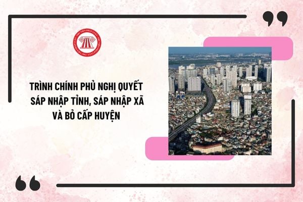 Nghị quyết về sáp nhập tỉnh, sáp nhập xã và bỏ cấp huyện trình Chính phủ trước ngày 10/4/2025?