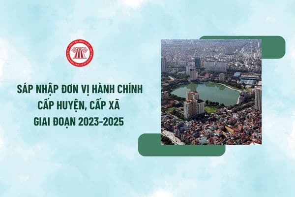 Tổng hợp Nghị quyết sáp nhập đơn vị hành chính cấp huyện, cấp xã giai đoạn 2023-2025 mới nhất?