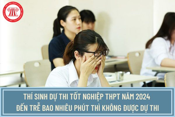 Thí sinh dự thi tốt nghiệp THPT năm 2024 đến trễ bao nhiêu phút thì không được dự thi tốt nghiệp?