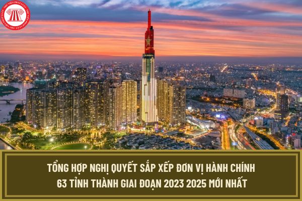 Tổng hợp Nghị quyết sắp xếp đơn vị hành chính 63 tỉnh thành giai đoạn 2023 2025 mới nhất hiện nay?