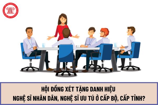 Hội đồng xét tặng danh hiệu Nghệ sĩ nhân dân, Nghệ sĩ ưu tú ở cấp Bộ, cấp Tỉnh được tổ chức như thế nào từ ngày 22/7/2024?