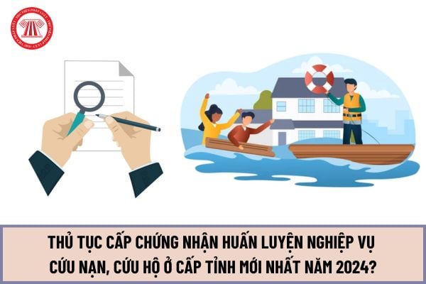 Thủ tục Cấp Chứng nhận huấn luyện nghiệp vụ cứu nạn, cứu hộ ở cấp tỉnh mới nhất năm 2024? Cách thức thực hiện ra sao?