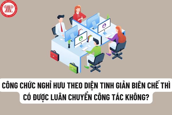 Có được luân chuyển công tác đối với công chức chuẩn bị nghỉ hưu theo diện tinh giản biên chế không?