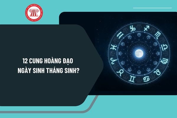 Xem 12 cung hoàng đạo ngày sinh tháng sinh chi tiết? Xem cung hoàng đạo của mình bằng ngày sinh như thế nào?