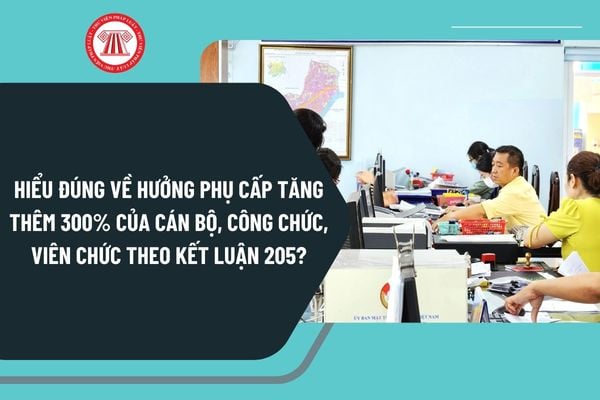 Hiểu đúng về hưởng phụ cấp tăng thêm 300% của cán bộ, công chức, viên chức theo Kết luận 205-KL/TW của Bộ Chính trị?