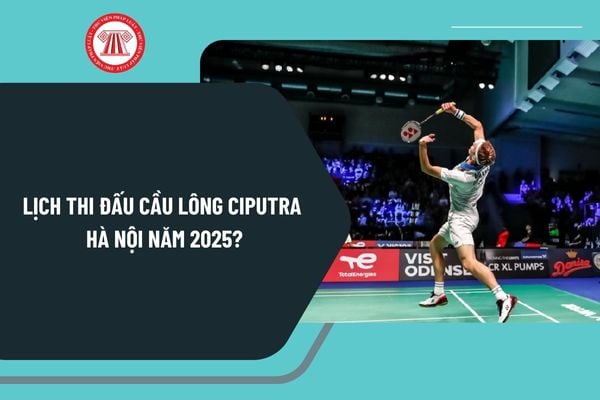 Lịch thi đấu cầu lông CIPUTRA Hà Nội năm 2025? Giải cầu lông CIPUTRA Hà Nội 2025 diễn ra tới khi nào?