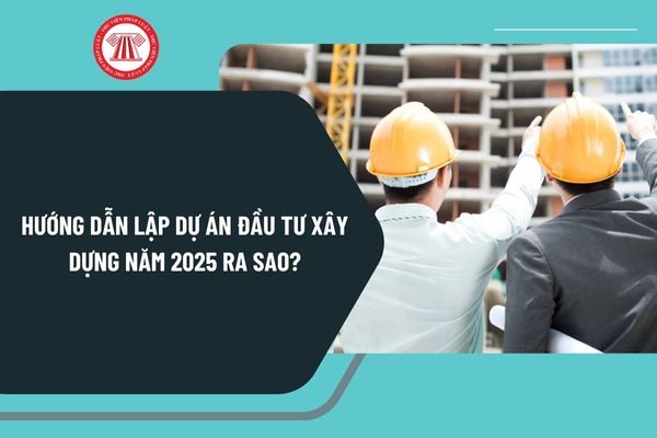 Hướng dẫn lập dự án đầu tư xây dựng năm 2025 ra sao? Nội dung Báo cáo nghiên cứu khả thi đầu tư xây dựng 2025 thế nào?