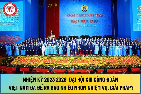 Nhiệm kỳ 2023 2028, Đại hội XIII Công đoàn Việt Nam đã đề ra bao nhiêu nhóm nhiệm vụ, giải pháp? 