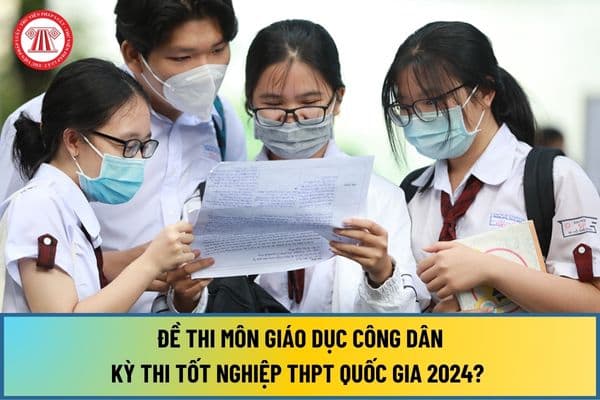 Đề thi Giáo dục công dân tốt nghiệp THPT năm 2024? Đề thi GDCD tốt nghiệp THPT Quốc gia 2024 như thế nào?