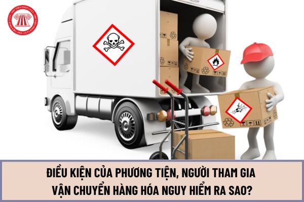 Điều kiện của phương tiện, người tham gia vận chuyển hàng hóa nguy hiểm bằng phương tiện giao thông cơ giới đường bộ từ ngày 15/5/2024 ra sao?