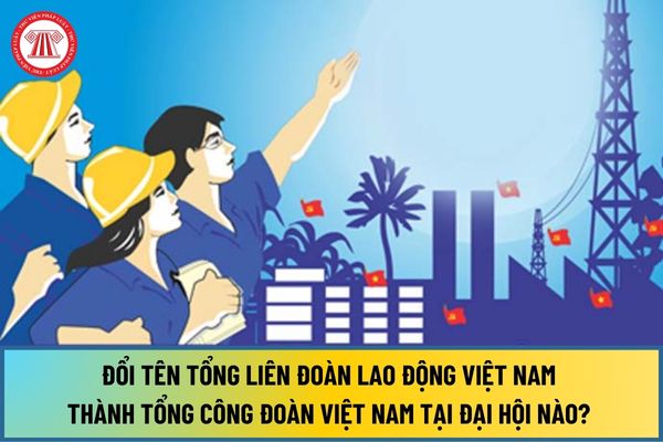 Đổi tên Tổng Liên đoàn Lao động Việt Nam thành Tổng Công đoàn Việt Nam tại Đại hội nào? Mục tiêu nhiệm kỳ 2023 2028 ra sao?