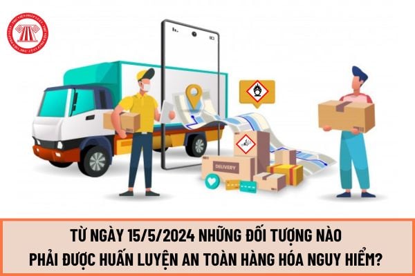 Từ ngày 15/5/2024 những đối tượng nào phải được huấn luyện an toàn hàng hóa nguy hiểm? Tiêu chuẩn đối với người huấn luyện ra sao?