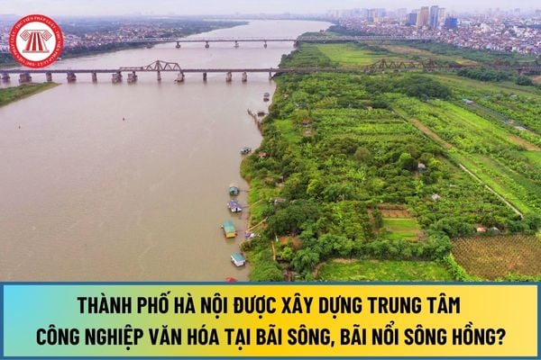 Từ 1/1/2025, Thành phố Hà Nội có được phép xây dựng trung tâm công nghiệp văn hóa tại bãi sông, bãi nổi sông Hồng không?